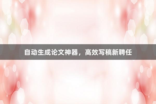 自动生成论文神器，高效写稿新聘任