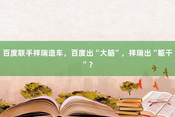 百度联手祥瑞造车，百度出“大脑”，祥瑞出“躯干”？